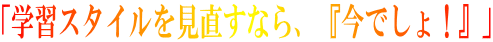 「学習スタイルを見直すなら、『今でしょ!』」